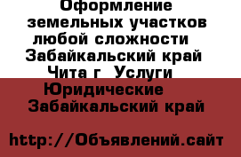 Оформление земельных участков любой сложности - Забайкальский край, Чита г. Услуги » Юридические   . Забайкальский край